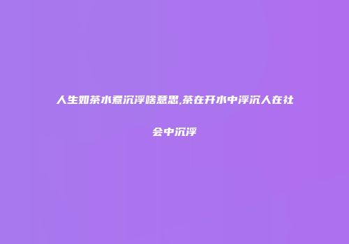 人生如茶水煮沉浮啥意思,茶在开水中浮沉人在社会中沉浮