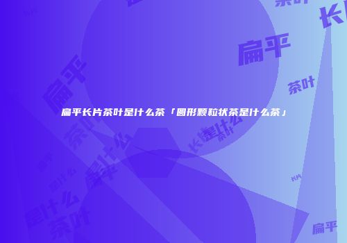 扁平长片茶叶是什么茶「圆形颗粒状茶是什么茶」