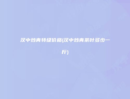 汉中炒青特级价格(汉中炒青茶叶多少一斤)