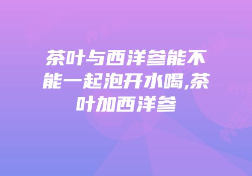茶叶与西洋参能不能一起泡开水喝,茶叶加西洋参