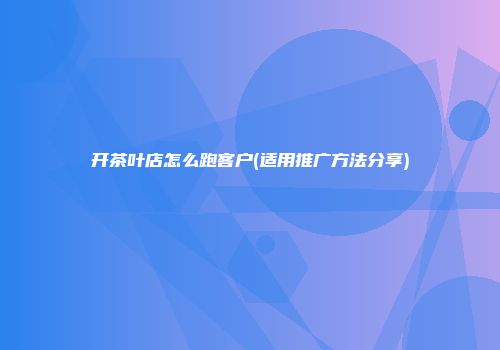 开茶叶店怎么跑客户(适用推广方法分享)