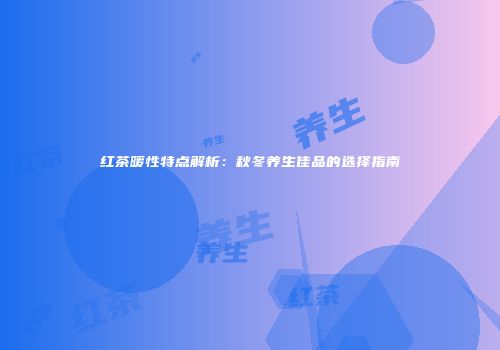 红茶暖性特点解析：秋冬养生佳品的选择指南