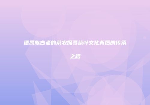 德昂族古老的茶农探寻茶叶文化背后的传承之路