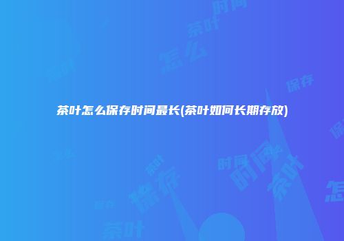 茶叶怎么保存时间最长(茶叶如何长期存放)