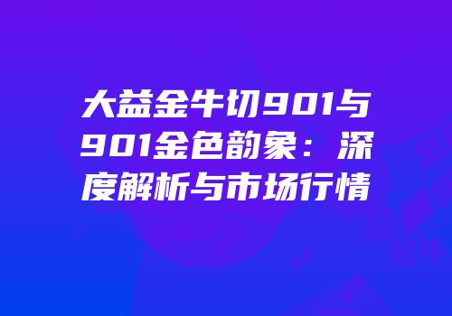 大益金牛切901与901金色韵象：深度解析与市场行情