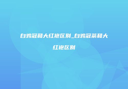 白鸡冠和大红袍区别_白鸡冠茶和大红袍区别