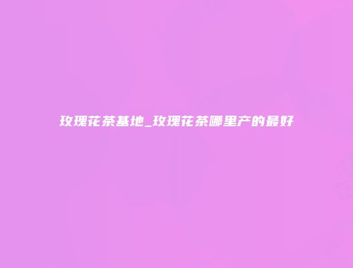 玫瑰花茶基地_玫瑰花茶哪里产的最好