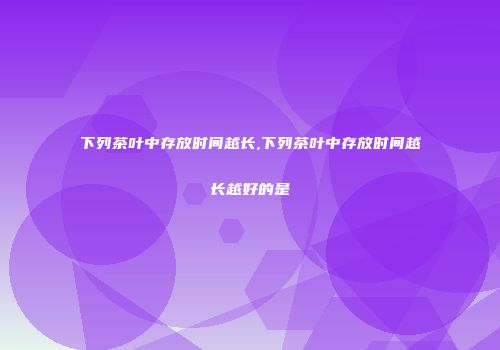 下列茶叶中存放时间越长,下列茶叶中存放时间越长越好的是