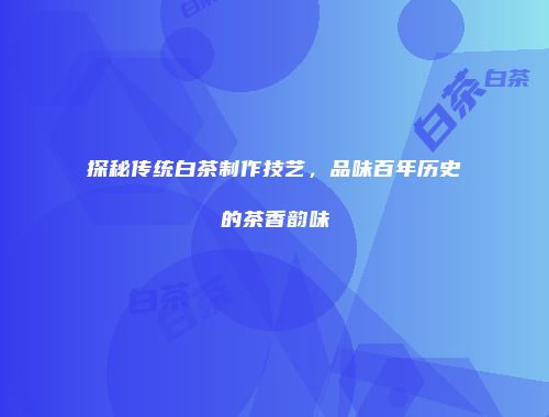 探秘传统白茶制作技艺，品味百年历史的茶香韵味