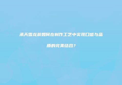 承天雪龙茶如何在制作工艺中实现口感与品质的完美结合？