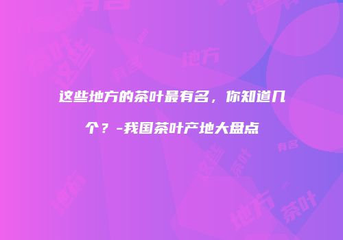 这些地方的茶叶最有名，你知道几个？-我国茶叶产地大盘点