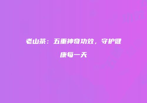 老山茶：五重神奇功效，守护健康每一天