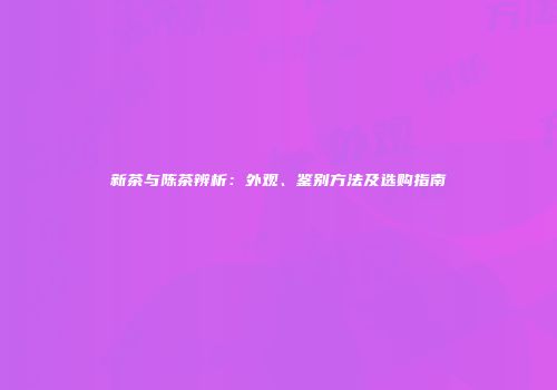 新茶与陈茶辨析：外观、鉴别方法及选购指南