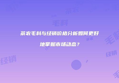 茶农毛料与经销价格分析如何更好地掌握市场动态？