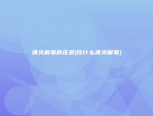 清火解毒的花茶(吃什么清火解毒)
