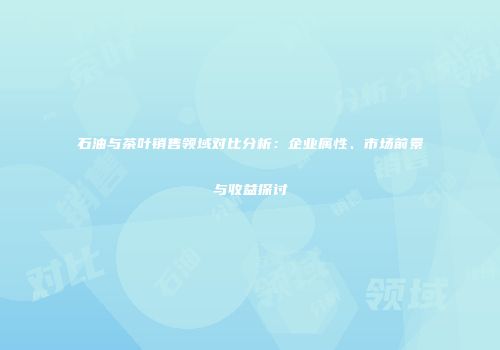 石油与茶叶销售领域对比分析：企业属性、市场前景与收益探讨