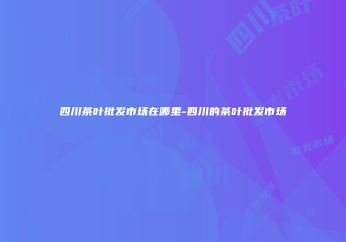 四川茶叶批发市场在哪里-四川的茶叶批发市场