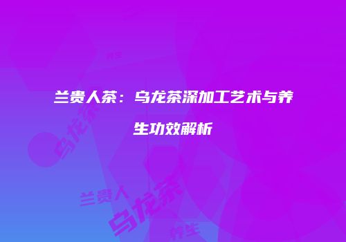 兰贵人茶：乌龙茶深加工艺术与养生功效解析