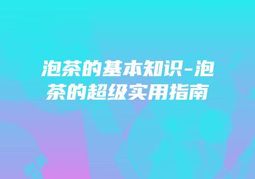 泡茶的基本知识-泡茶的超级实用指南