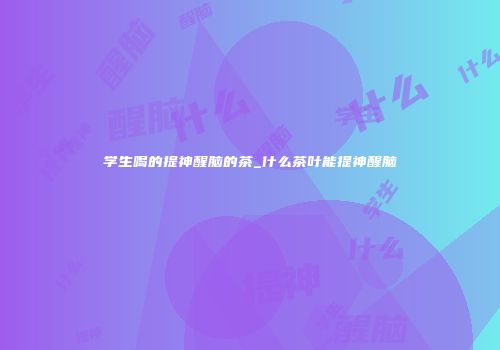 学生喝的提神醒脑的茶_什么茶叶能提神醒脑