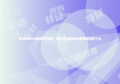 优质茶叶品质的特征-茶叶的品质含量指的是什么
