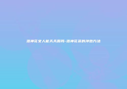洛神花女人能天天喝吗-洛神花茶的冲泡方法