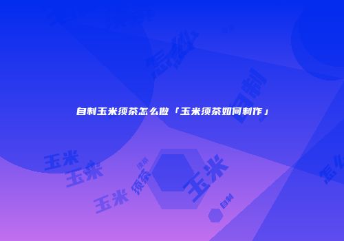 自制玉米须茶怎么做「玉米须茶如何制作」