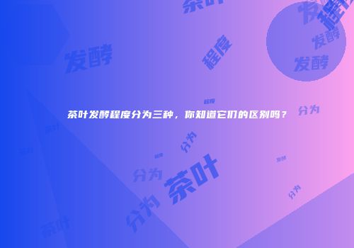 茶叶发酵程度分为三种，你知道它们的区别吗？