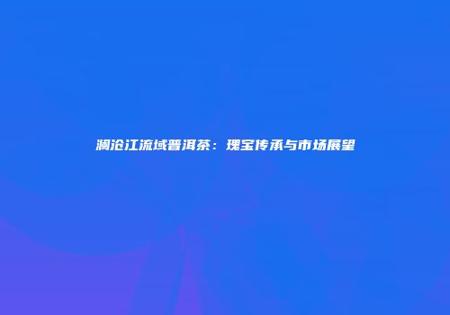 澜沧江流域普洱茶：瑰宝传承与市场展望