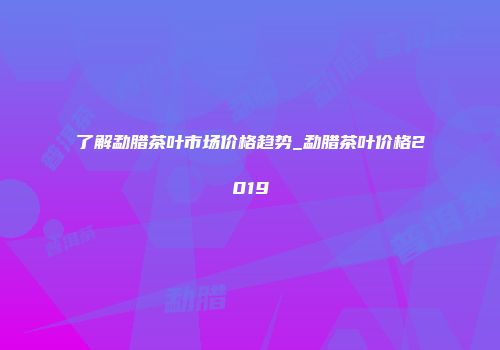 了解勐腊茶叶市场价格趋势_勐腊茶叶价格2019