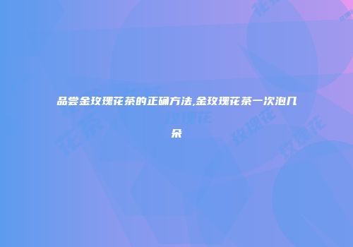 品尝金玫瑰花茶的正确方法,金玫瑰花茶一次泡几朵