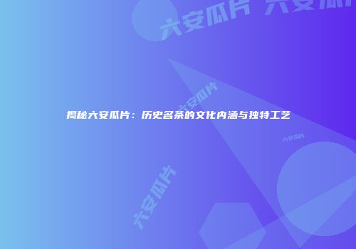 揭秘六安瓜片：历史名茶的文化内涵与独特工艺