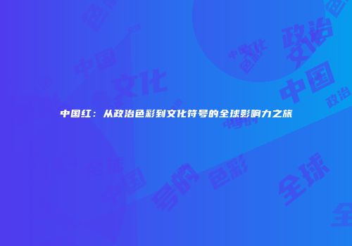 中国红：从政治色彩到文化符号的全球影响力之旅