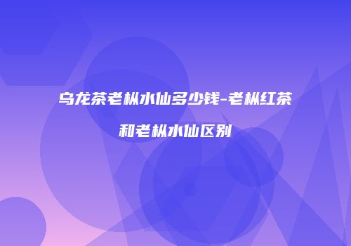 乌龙茶老枞水仙多少钱-老枞红茶和老枞水仙区别