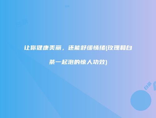 让你健康美丽，还能舒缓情绪(玫瑰和白茶一起泡的惊人功效)