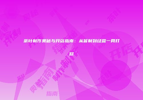 茶叶制作奥秘与开店指南：从窨制到经营一网打尽