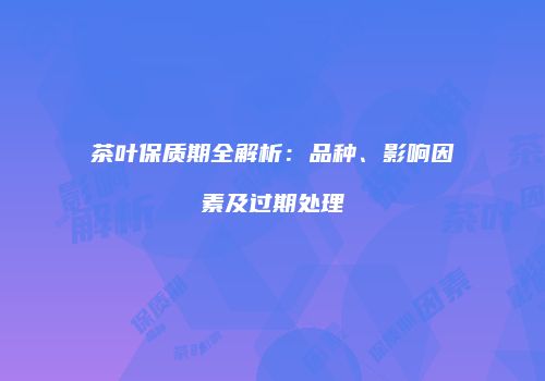 茶叶保质期全解析：品种、影响因素及过期处理
