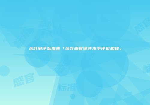 茶叶审评标准表「茶叶感官审评水平评价规程」
