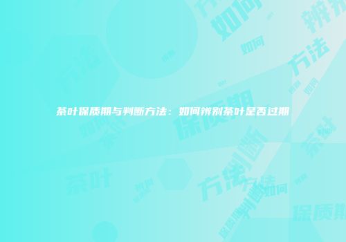 茶叶保质期与判断方法：如何辨别茶叶是否过期