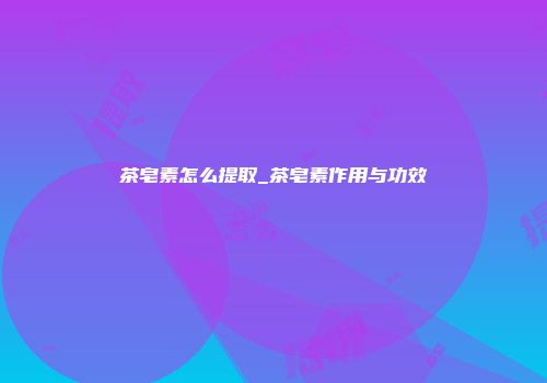 茶皂素怎么提取_茶皂素作用与功效