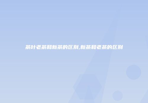 茶叶老茶和新茶的区别,新茶和老茶的区别