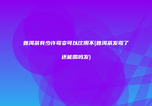 普洱茶有少许霉变可以饮用不(普洱茶发霉了还能喝吗发)