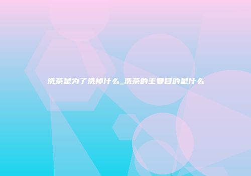 洗茶是为了洗掉什么_洗茶的主要目的是什么