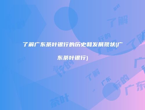 了解广东茶叶银行的历史和发展现状(广东茶叶银行)