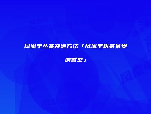 凤凰单丛茶冲泡方法「凤凰单枞茶最贵的香型」
