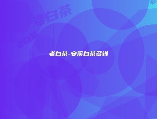 老白茶-安溪白茶多钱