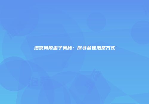 泡茶间隙盖子奥秘：探寻最佳泡茶方式