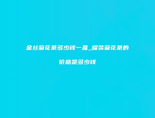 金丝菊花茶多少钱一盒_罐装菊花茶的价格是多少钱