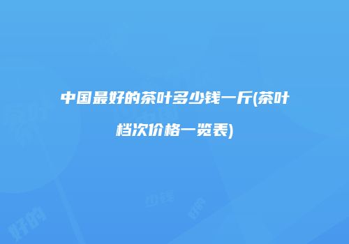 中国最好的茶叶多少钱一斤(茶叶档次价格一览表)