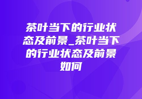 茶叶当下的行业状态及前景_茶叶当下的行业状态及前景如何